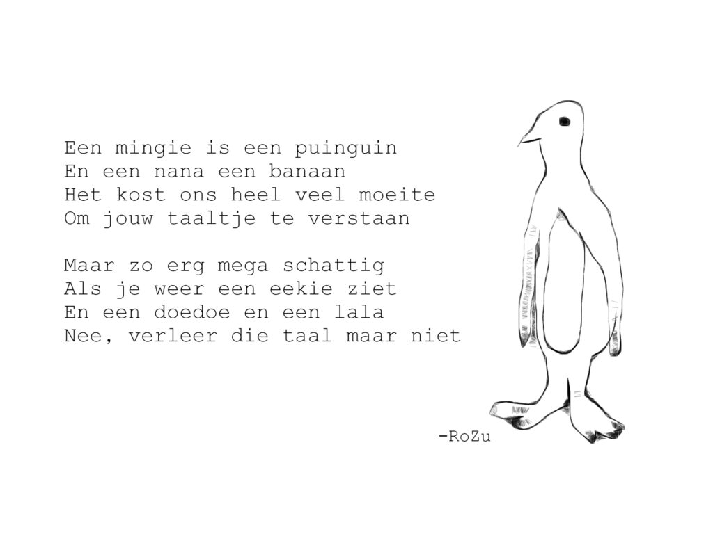 Een mingie is een puinguin
En een nana een banaan
Het kost ons heel veel moeite
Om jouw taaltje te verstaan

Maar zo erg mega schattig
Als je weer een eekie ziet
En een doedoe en een lala
Nee, verleer die taal maar niet

