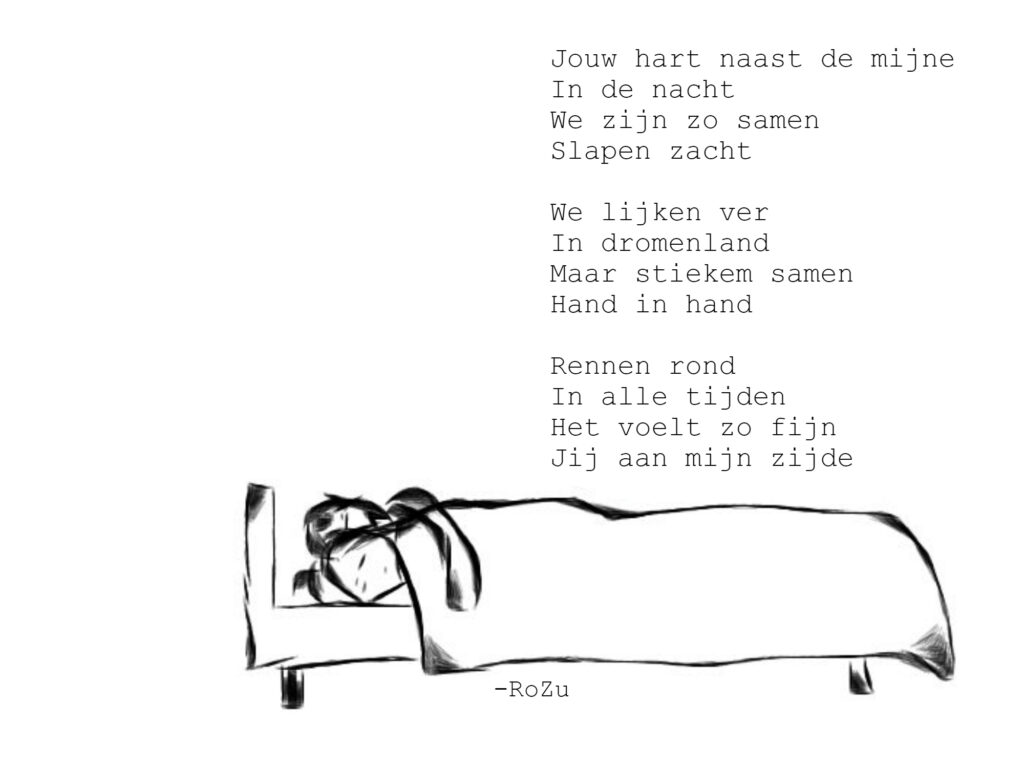 Jouw hart naast de mijne
In de nacht
We zijn zo samen
Slapen zacht

We lijken ver
In dromenland
Maar stiekem samen
Hand in hand

Rennen rond
In alle tijden
Het voelt zo fijn
Jij aan mijn zijde
